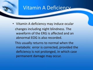 Vitamin A Deficiency
• Vitamin A deficiency may induce ocular
changes including night blindness. The
waveform of the ERG is affected and an
abnormal EOG is also recorded.
This usually returns to normal when the
metabolic error is corrected, provided the
deficiency is not prolonged, in which case
permanent damage may occur.
 
