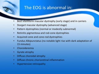 The EOG is abnormal in:
• Best vitelliform macular dystrophy (early stage) and in carriers
• Stargart macular dystrophy (advanced stage)
• Pattern dystrophies (normal or modestly subnormal)
• Retinitis pigmentosa and rod-cone dystrophies
• Acquired cone and cone-rod dystrophies
• Fundus Albipunctatus (no notable light rise with dark adaptation of
15 minutes)
• Choroideremia
• Gyrate atrophy
• Diffuse choroidal atrophy
• Diffuse chronic chorioretinal inflammation
• Hypertensive retinopathy
 