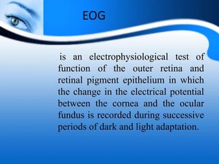 EOG
is an electrophysiological test of
function of the outer retina and
retinal pigment epithelium in which
the change in the electrical potential
between the cornea and the ocular
fundus is recorded during successive
periods of dark and light adaptation.
 