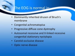 The EOG is normal in:
• Dominantly inherited drusen of Bruch's
membrane
• Congenital achromatopisa
• Progressive diffuse cone dystrophy
• Autosomal recessive and X-linked recessive
congenital stationary nyctylopia
• Carotid occlusive disease
• Optic nerve disease
 