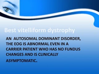 AN AUTOSOMAL DOMINANT DISORDER,
THE EOG IS ABNORMAL EVEN IN A
CARRIER PATIENT WHO HAS NO FUNDUS
CHANGES AND IS CLINICALLY
ASYMPTOMATIC.
Best vitelliform dystrophy
 