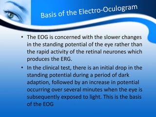 • The EOG is concerned with the slower changes
in the standing potential of the eye rather than
the rapid activity of the retinal neurones which
produces the ERG.
• In the clinical test, there is an initial drop in the
standing potential during a period of dark
adaption, followed by an increase in potential
occurring over several minutes when the eye is
subsequently exposed to light. This is the basis
of the EOG
 
