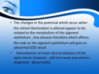 • The changes in the potential which occur when
the retinal illumination is altered appear to be
related to the metabolism of the pigment
epithelium , Any disease therefore which affects
the rods or the pigment epithelium will give an
abnormal EOG result
• Disturbances of vision due to diseases of the
optic nerve, however , will not cause any electro -
diagnostic abnormality.
 
