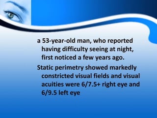 a 53-year-old man, who reported
having difficulty seeing at night,
first noticed a few years ago.
Static perimetry showed markedly
constricted visual fields and visual
acuities were 6/7.5+ right eye and
6/9.5 left eye
 