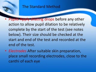 The Standard Method
• Pupils Apply dilating drops before any other
action to allow pupil dilation to be relatively
complete by the start of the test (see notes
below). Their size should be checked at the
start and end of the test and recorded at the
end of the test.
• Electrodes After suitable skin preparation,
place small recording electrodes, close to the
canthi of each eye
 