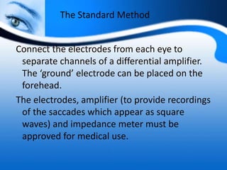 The Standard Method
Connect the electrodes from each eye to
separate channels of a differential amplifier.
The ‘ground’ electrode can be placed on the
forehead.
The electrodes, amplifier (to provide recordings
of the saccades which appear as square
waves) and impedance meter must be
approved for medical use.
 