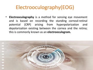 Electrooculography(EOG)
• Electrooculography is a method for sensing eye movement
and is based on recording the standing corneal-retinal
potential (CRP) arising from hyperpolarization and
depolarization existing between the cornea and the retina;
this is commonly known as an electrooculogram.
 