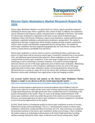 Electro Optic Modulators Market Research Report By
2025
Electro Optic Modulators Market is an optical device in which a signal-controlled component
exhibiting the electro-optic effect is applied to alter a beam of light. In addition, the modulation
may be imposed on the frequency, phase, and polarization or amplitude of the beam. The market
for electro-optic modulators is segmented on the basis of type which includesfree-space
modulators, phase and intensity modulators, liquid crystal modulators, analog modulators phase
modulators, amplitude modulators and polarization modulators among others. The market is
segmented on the basis of application which includes imaging and data recorders, polarization
rotators, disk recorders and thermally compensated devices among others. The market for
electro-optic modulators has been segmented geographically into Asia Pacific, Europe, North
America, South America and Middle East and Africa.
Electro-optic modulator is a device which is used for controlling the phase, polarization and
power of a laser beam with an electrical control signal. It primarily consistsof one or two pockels
cells, and additional optical elements like polarizers. Phase modulators are one of the most
common kinds of electro-optic modulators. It has wide range of applications for instance
stabilizing as well as monitoring a resonance frequency of an optical resonator.High end
electronic devices are one of the major application areas of electro-optic modulators. Modulating
the power of a laser beam as well as frequency stabilization of laser are some of the major
application field of electro optic modulators market. Increasing demand for advanced and
advanced devices is acting as a major driver for the electro optic modulators market globally.
Moreover, electro-optic modulators have applications in data and imaging recorders.
Get accurate market forecast and analysis on the Electro Optic Modulators Market.
Request a sample to stay abreast on the key trends impacting this market :
http://www.transparencymarketresearch.com/sample/sample.php?flag=B&rep_id=27053
Research and development applications for instancebroadband optical feedback loops for
plasma noise reduction of argon and dye lasers used in Raman spectroscopy, polarization rotators
in high-speed ellipsometry and high-speed pulse from a modelocked train is contributing in the
positive development of the market. There are some of the design related limitations of the
electro-optic modulators which may inhibit the growth of the market over the forecast period.
However, increasing application of electro-optic modulators in research equipment is considered
as one of the prime opportunities for the market.
In 2016, North America is leading the market for electro-optic modulators in terms of revenue,
followed by Europe and Europe globally. The U.S. is dominating the market for electro-optic
modulators, followed by Canada and Mexico.Germany, the U.K., Italy and France accounted for
the prominent positions in the electro optic modulators market across Europe. China is leading
the market owing to its technological advancement in the field of high speed data recording
andlaser printing, followed by India, Japan, South Korea and Taiwan among others. Rapid
 