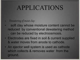 APPLICATIONS
1. Dewatering of moist clay:
• soft clay whose moisture content cannot be
reduced by conventional dewatering method
, can be reduced by electroosmosis.
• Electrodes are fixed in soil & current supplied
& water moves from anode to cathode.
• An ejector well system is used as cathode
which collects & removes water from the
ground.
 