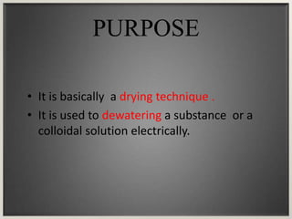 PURPOSE
• It is basically a drying technique .
• It is used to dewatering a substance or a
colloidal solution electrically.
 