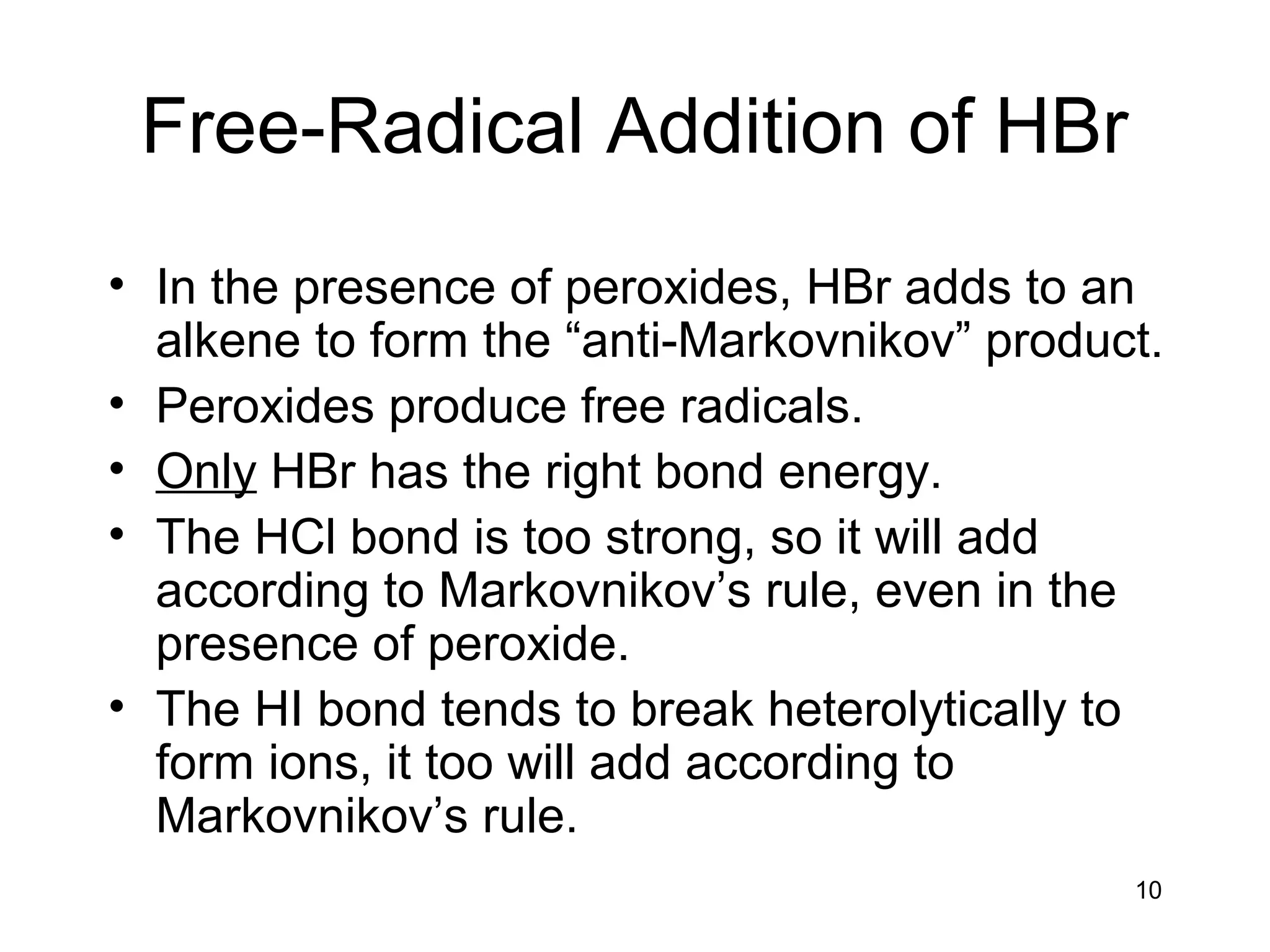 10
Free-Radical Addition of HBr
• In the presence of peroxides, HBr adds to an
alkene to form the “anti-Markovnikov” product.
• Peroxides produce free radicals.
• Only HBr has the right bond energy.
• The HCl bond is too strong, so it will add
according to Markovnikov’s rule, even in the
presence of peroxide.
• The HI bond tends to break heterolytically to
form ions, it too will add according to
Markovnikov’s rule.
 