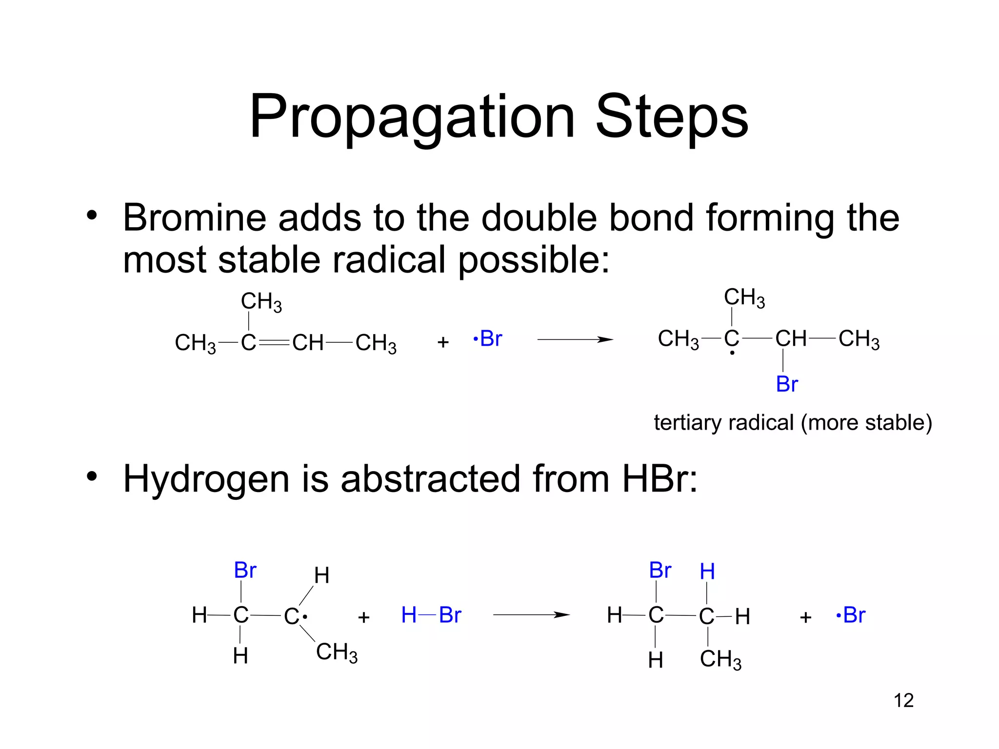 12
Propagation Steps
• Bromine adds to the double bond forming the
most stable radical possible:
• Hydrogen is abstracted from HBr:
+ BrCH3 C
CH3
CH CH3 CH3 C
CH3
CH CH3
Br
tertiary radical (more stable)
C CH
H
H
CH3
Br
+ H Br C CH
H
H
CH3
Br H
+ Br
 