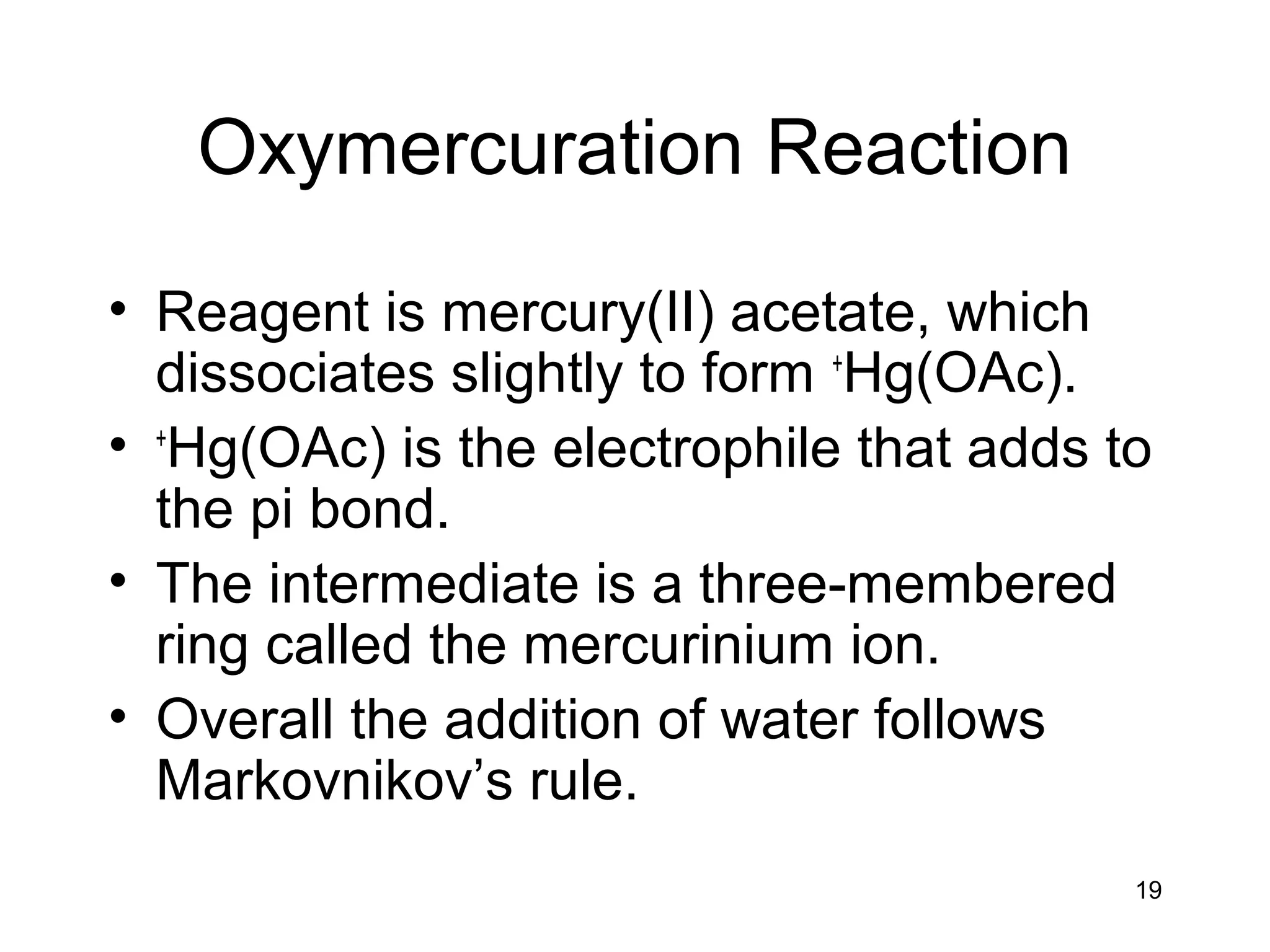 19
Oxymercuration Reaction
• Reagent is mercury(II) acetate, which
dissociates slightly to form +
Hg(OAc).
• +
Hg(OAc) is the electrophile that adds to
the pi bond.
• The intermediate is a three-membered
ring called the mercurinium ion.
• Overall the addition of water follows
Markovnikov’s rule.
 