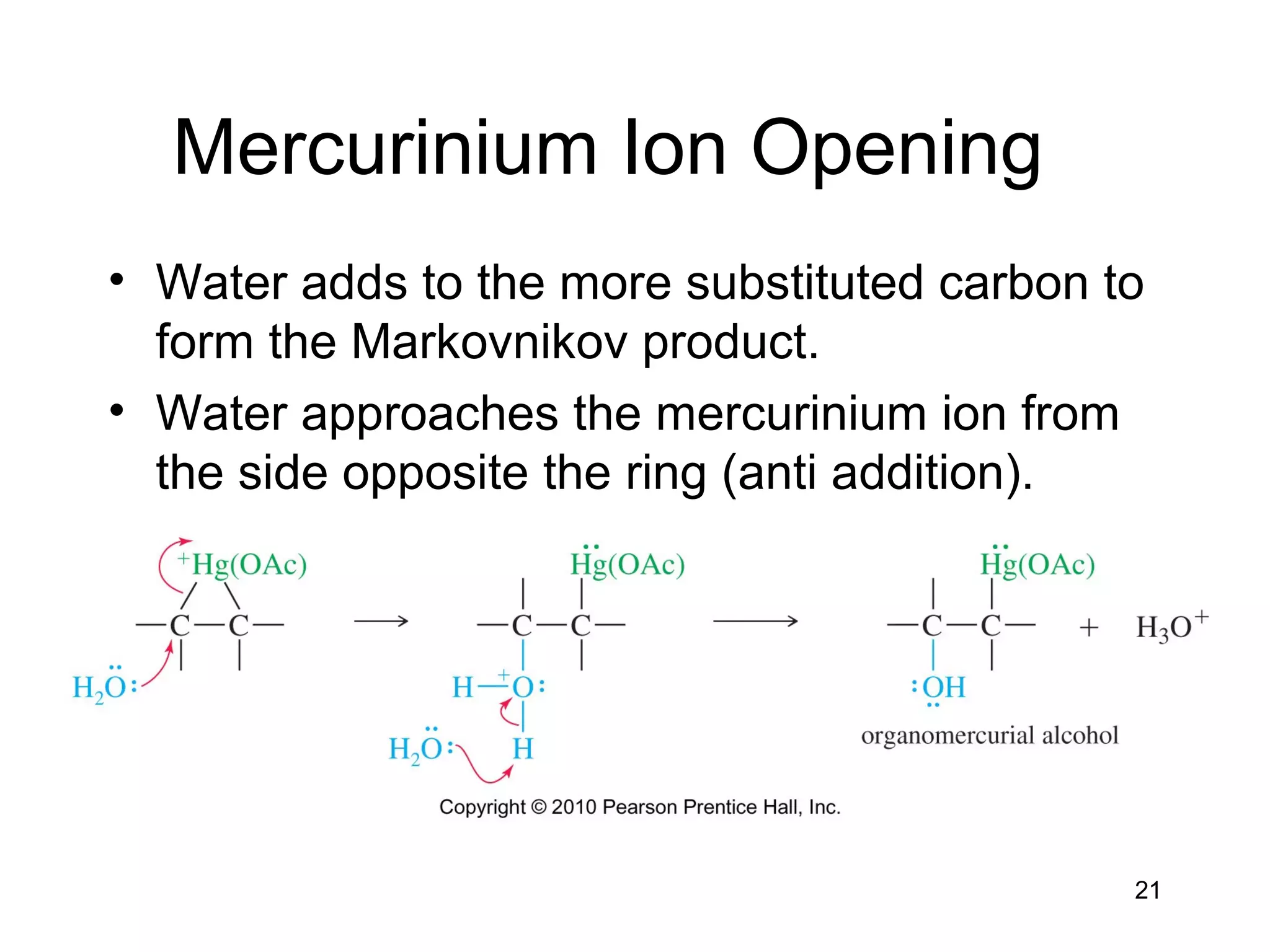 21
Mercurinium Ion Opening
• Water adds to the more substituted carbon to
form the Markovnikov product.
• Water approaches the mercurinium ion from
the side opposite the ring (anti addition).
 