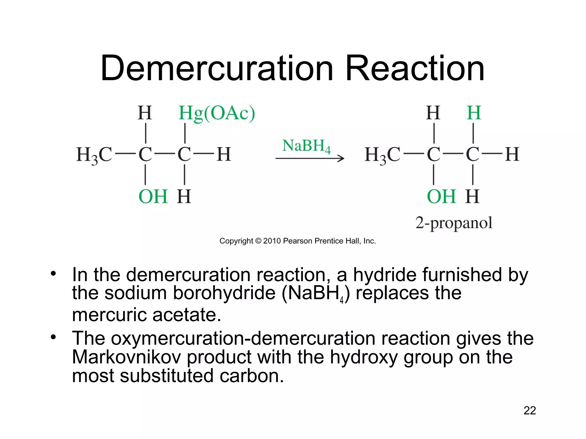 22
Demercuration Reaction
• In the demercuration reaction, a hydride furnished by
the sodium borohydride (NaBH4) replaces the
mercuric acetate.
• The oxymercuration-demercuration reaction gives the
Markovnikov product with the hydroxy group on the
most substituted carbon.
 