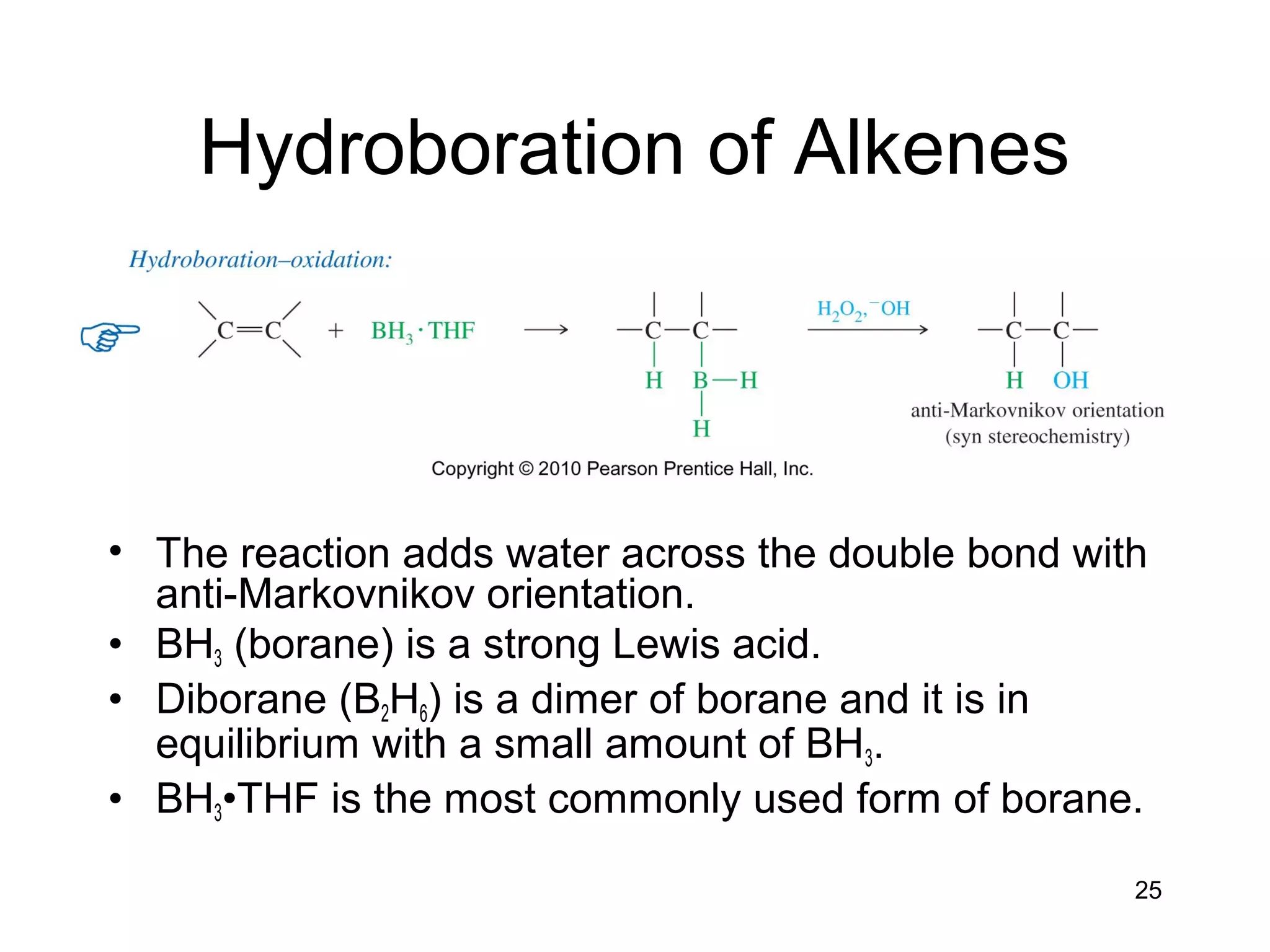 25
Hydroboration of Alkenes
• The reaction adds water across the double bond with
anti-Markovnikov orientation.
• BH3 (borane) is a strong Lewis acid.
• Diborane (B2H6) is a dimer of borane and it is in
equilibrium with a small amount of BH3.
• BH3•THF is the most commonly used form of borane.
 