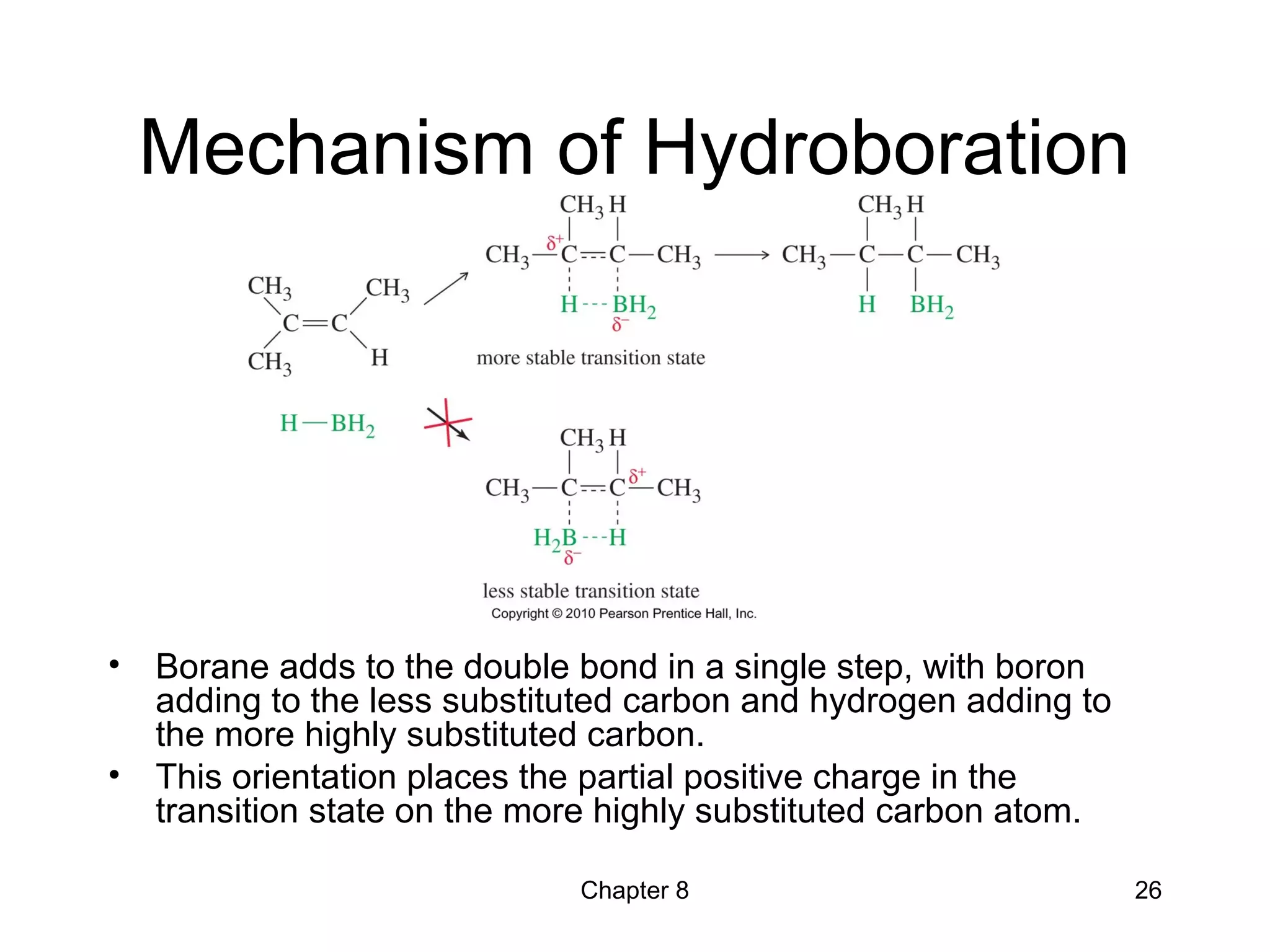 Chapter 8 26
Mechanism of Hydroboration
• Borane adds to the double bond in a single step, with boron
adding to the less substituted carbon and hydrogen adding to
the more highly substituted carbon.
• This orientation places the partial positive charge in the
transition state on the more highly substituted carbon atom.
 
