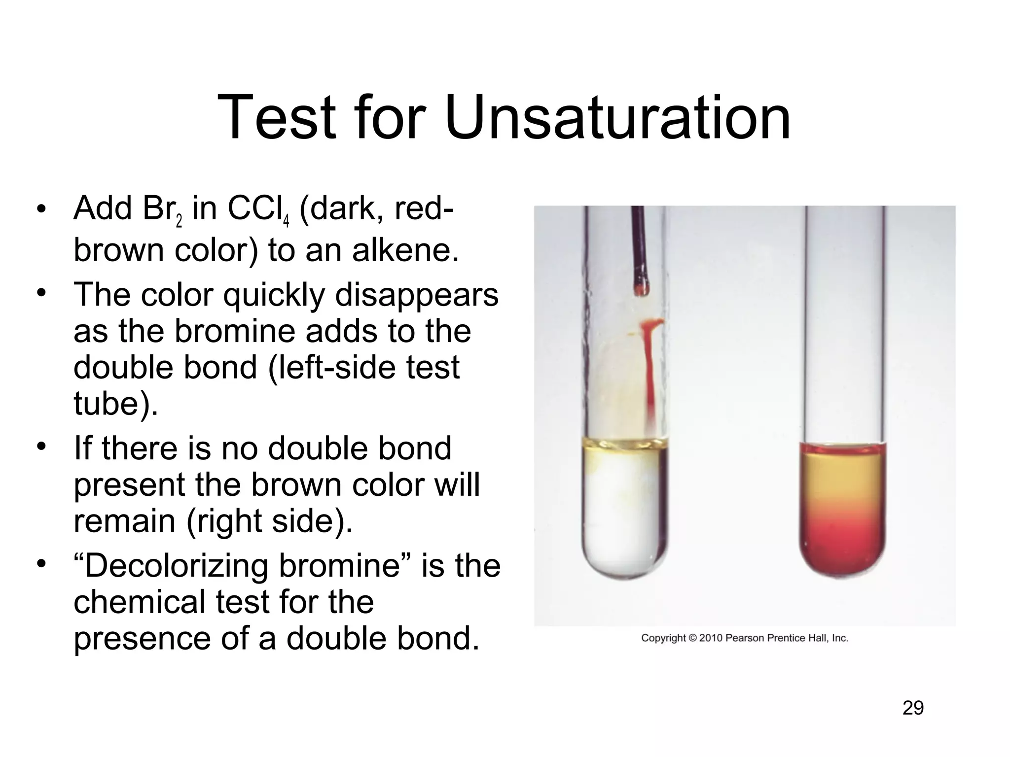 29
Test for Unsaturation
• Add Br2 in CCl4 (dark, red-
brown color) to an alkene.
• The color quickly disappears
as the bromine adds to the
double bond (left-side test
tube).
• If there is no double bond
present the brown color will
remain (right side).
• “Decolorizing bromine” is the
chemical test for the
presence of a double bond.
 
