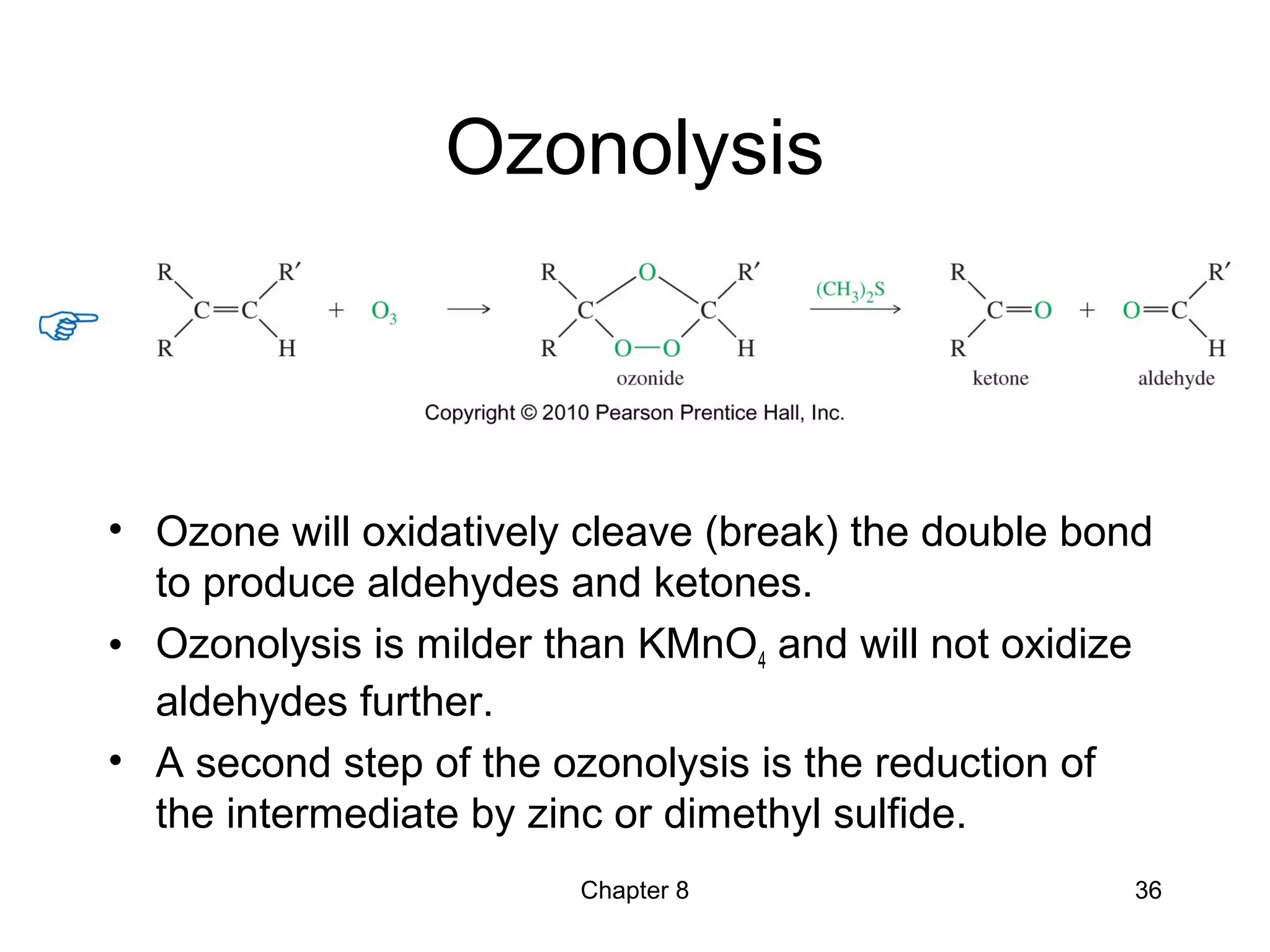 Chapter 8 36
Ozonolysis
• Ozone will oxidatively cleave (break) the double bond
to produce aldehydes and ketones.
• Ozonolysis is milder than KMnO4 and will not oxidize
aldehydes further.
• A second step of the ozonolysis is the reduction of
the intermediate by zinc or dimethyl sulfide.
 