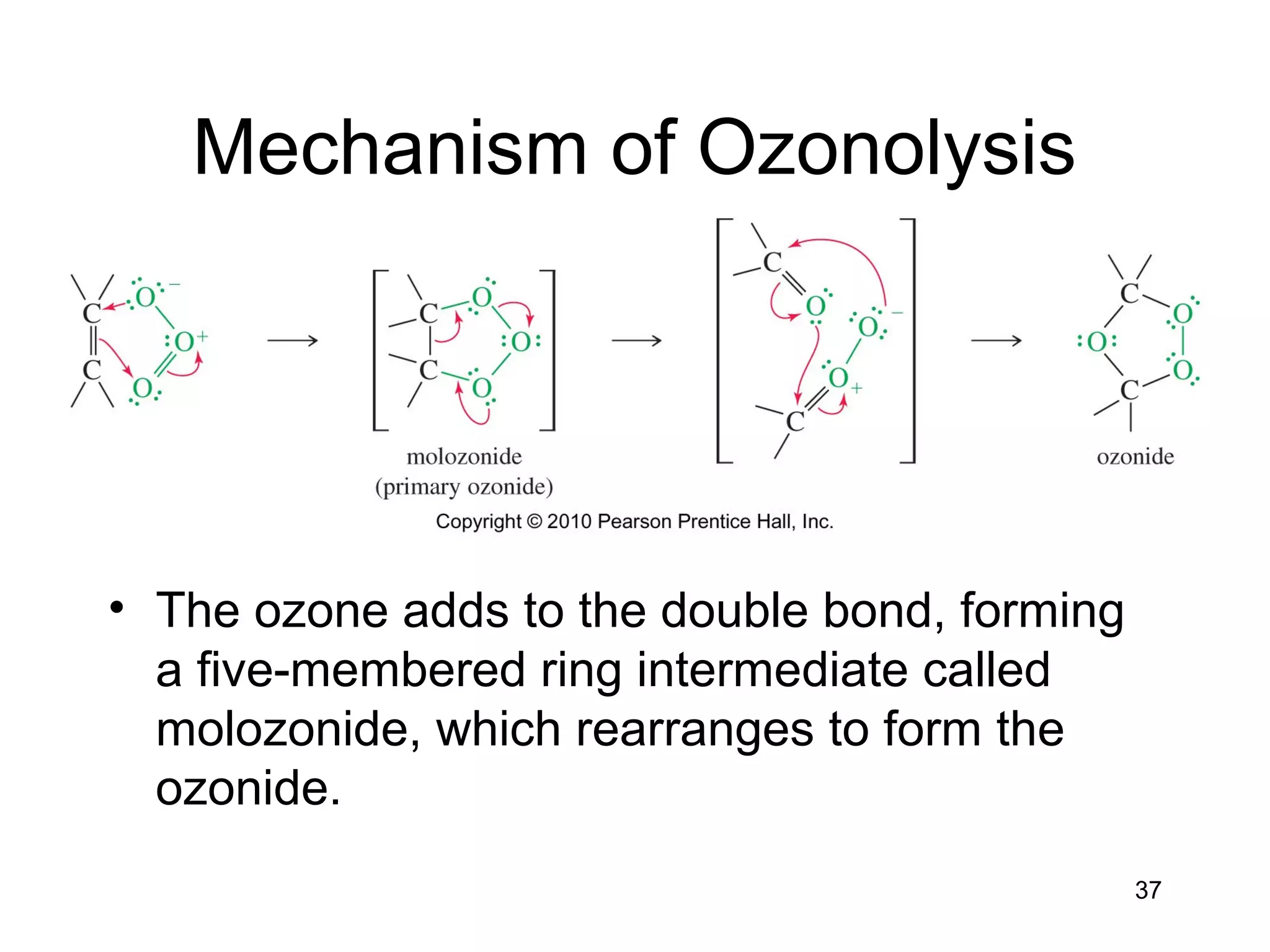 37
Mechanism of Ozonolysis
• The ozone adds to the double bond, forming
a five-membered ring intermediate called
molozonide, which rearranges to form the
ozonide.
 
