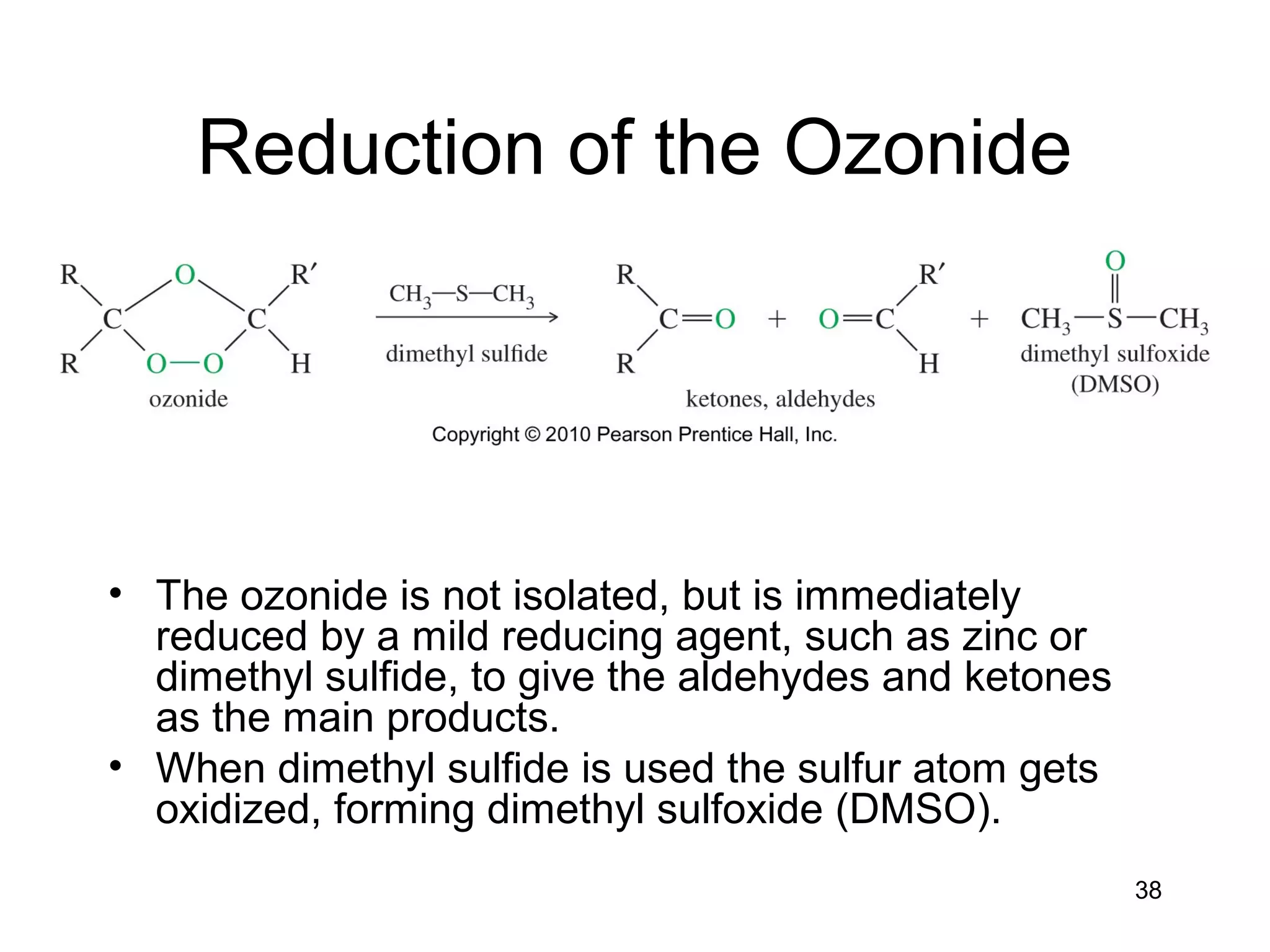 38
Reduction of the Ozonide
• The ozonide is not isolated, but is immediately
reduced by a mild reducing agent, such as zinc or
dimethyl sulfide, to give the aldehydes and ketones
as the main products.
• When dimethyl sulfide is used the sulfur atom gets
oxidized, forming dimethyl sulfoxide (DMSO).
 