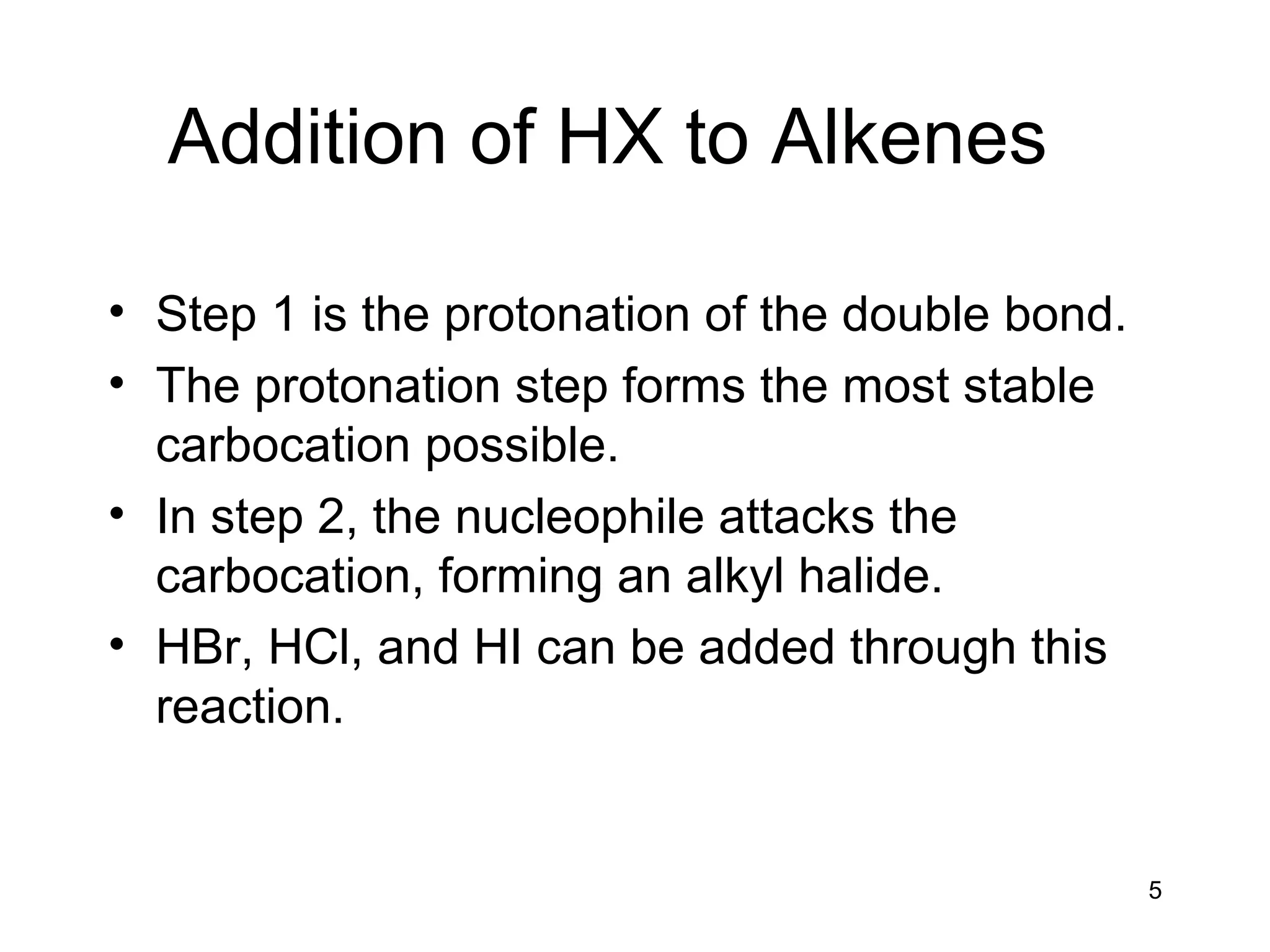 5
Addition of HX to Alkenes
• Step 1 is the protonation of the double bond.
• The protonation step forms the most stable
carbocation possible.
• In step 2, the nucleophile attacks the
carbocation, forming an alkyl halide.
• HBr, HCl, and HI can be added through this
reaction.
 