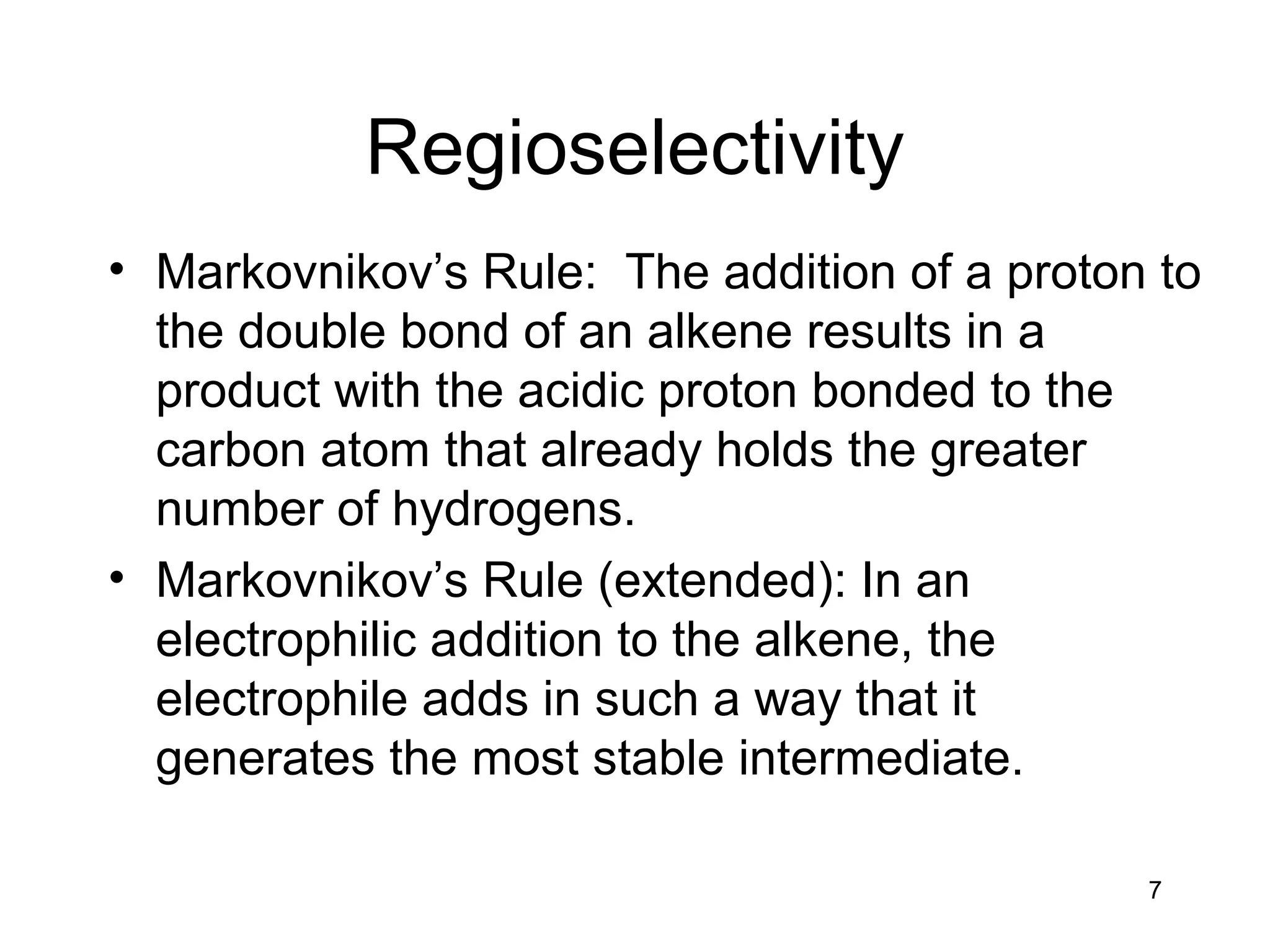 7
Regioselectivity
• Markovnikov’s Rule: The addition of a proton to
the double bond of an alkene results in a
product with the acidic proton bonded to the
carbon atom that already holds the greater
number of hydrogens.
• Markovnikov’s Rule (extended): In an
electrophilic addition to the alkene, the
electrophile adds in such a way that it
generates the most stable intermediate.
 