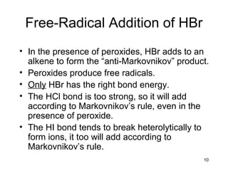 10
Free-Radical Addition of HBr
• In the presence of peroxides, HBr adds to an
alkene to form the “anti-Markovnikov” product.
• Peroxides produce free radicals.
• Only HBr has the right bond energy.
• The HCl bond is too strong, so it will add
according to Markovnikov’s rule, even in the
presence of peroxide.
• The HI bond tends to break heterolytically to
form ions, it too will add according to
Markovnikov’s rule.
 