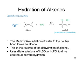 14
Hydration of Alkenes
• The Markovnikov addition of water to the double
bond forms an alcohol.
• This is the reverse of the dehydration of alcohol.
• Uses dilute solutions of H2SO4 or H3PO4 to drive
equilibrium toward hydration.
 
