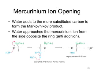 21
Mercurinium Ion Opening
• Water adds to the more substituted carbon to
form the Markovnikov product.
• Water approaches the mercurinium ion from
the side opposite the ring (anti addition).
 