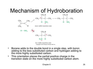 Chapter 8 26
Mechanism of Hydroboration
• Borane adds to the double bond in a single step, with boron
adding to the less substituted carbon and hydrogen adding to
the more highly substituted carbon.
• This orientation places the partial positive charge in the
transition state on the more highly substituted carbon atom.
 