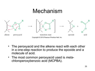 35
Mechanism
• The peroxyacid and the alkene react with each other
in a one-step reaction to produce the epoxide and a
molecule of acid.
• The most common peroxyacid used is meta-
chloroperoxybenzoic acid (MCPBA).
 