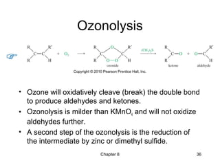 Chapter 8 36
Ozonolysis
• Ozone will oxidatively cleave (break) the double bond
to produce aldehydes and ketones.
• Ozonolysis is milder than KMnO4 and will not oxidize
aldehydes further.
• A second step of the ozonolysis is the reduction of
the intermediate by zinc or dimethyl sulfide.
 
