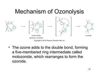37
Mechanism of Ozonolysis
• The ozone adds to the double bond, forming
a five-membered ring intermediate called
molozonide, which rearranges to form the
ozonide.
 