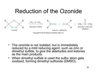 38
Reduction of the Ozonide
• The ozonide is not isolated, but is immediately
reduced by a mild reducing agent, such as zinc or
dimethyl sulfide, to give the aldehydes and ketones
as the main products.
• When dimethyl sulfide is used the sulfur atom gets
oxidized, forming dimethyl sulfoxide (DMSO).
 