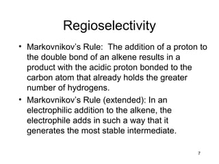 7
Regioselectivity
• Markovnikov’s Rule: The addition of a proton to
the double bond of an alkene results in a
product with the acidic proton bonded to the
carbon atom that already holds the greater
number of hydrogens.
• Markovnikov’s Rule (extended): In an
electrophilic addition to the alkene, the
electrophile adds in such a way that it
generates the most stable intermediate.
 