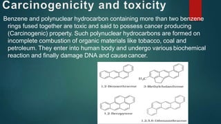 Benzene and polynuclear hydrocarbon containing more than two benzene
rings fused together are toxic and said to possess cancer producing
(Carcinogenic) property. Such polynuclear hydrocarbons are formed on
incomplete combustion of organic materials like tobacco, coal and
petroleum. They enter into human body and undergo various biochemical
reaction and finally damage DNA and causecancer.
 