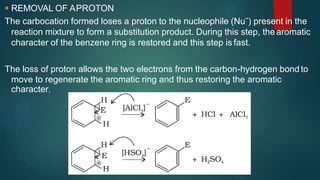  REMOVAL OF APROTON
The carbocation formed loses a proton to the nucleophile (Nuˉ) present in the
reaction mixture to form a substitution product. During this step, the aromatic
character of the benzene ring is restored and this step is fast.
The loss of proton allows the two electrons from the carbon-hydrogen bond to
move to regenerate the aromatic ring and thus restoring the aromatic
character.
 