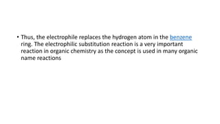 • Thus, the electrophile replaces the hydrogen atom in the benzene
ring. The electrophilic substitution reaction is a very important
reaction in organic chemistry as the concept is used in many organic
name reactions
 