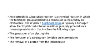 • An electrophilic substitution reaction is a chemical reaction in which
the functional group attached to a compound is replaced by an
electrophile. The displaced functional group is typically a hydrogen
atom. Electrophilic substitution reactions generally proceed via a
three-step mechanism that involves the following steps.
• The generation of an electrophile
• The formation of a carbocation (which is an intermediate)
• The removal of a proton from the intermediate
 