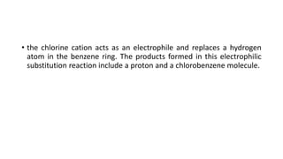 • the chlorine cation acts as an electrophile and replaces a hydrogen
atom in the benzene ring. The products formed in this electrophilic
substitution reaction include a proton and a chlorobenzene molecule.
 