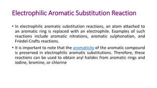 Electrophilic Aromatic Substitution Reaction
• In electrophilic aromatic substitution reactions, an atom attached to
an aromatic ring is replaced with an electrophile. Examples of such
reactions include aromatic nitrations, aromatic sulphonation, and
Friedel-Crafts reactions.
• It is important to note that the aromaticity of the aromatic compound
is preserved in electrophilic aromatic substitutions. Therefore, these
reactions can be used to obtain aryl halides from aromatic rings and
iodine, bromine, or chlorine
 