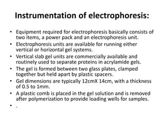 Instrumentation of electrophoresis:
• Equipment required for electrophoresis basically consists of
two items, a power pack and an electrophoresis unit.
• Electrophoresis units are available for running either
vertical or horizontal gel systems.
• Vertical slab gel units are commercially available and
routinely used to separate proteins in acrylamide gels.
• The gel is formed between two glass plates, clamped
together but held apart by plastic spacers.
• Gel dimensions are typically 12cmX 14cm, with a thickness
of 0.5 to 1mm.
• A plastic comb is placed in the gel solution and is removed
after polymerization to provide loading wells for samples.
• .
 