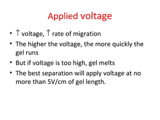 Applied voltage
• ↑ voltage, ↑ rate of migration
• The higher the voltage, the more quickly the
gel runs
• But if voltage is too high, gel melts
• The best separation will apply voltage at no
more than 5V/cm of gel length.
 
