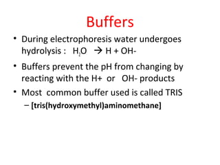 Buffers
• During electrophoresis water undergoes
hydrolysis : H2O  H + OH-
• Buffers prevent the pH from changing by
reacting with the H+ or OH- products
• Most common buffer used is called TRIS
– [tris(hydroxymethyl)aminomethane]
 