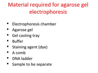 Material required for agarose gel
electrophoresis
 Electrophoresis chamber
 Agarose gel
 Gel casting tray
 Buffer
 Staining agent (dye)
 A comb
 DNA ladder
 Sample to be separate
 