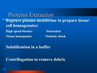 22 
Proteins Extraction 
Rupture plasma membrane to prepare tissue/ cell homogenates: 
High speed blender Sonication 
Tissue homogenize Osmotic shock 
Solublization in a buffer 
Centrifugation to remove debris  