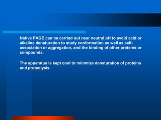 Native PAGE can be carried out near neutral pH to avoid acid or alkaline denaturation to study conformation as well as self- association or aggregation, and the binding of other proteins or compounds. 
The apparatus is kept cool to minimize denaturation of proteins and proteolysis.  