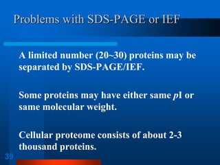 39 
Problems with SDS-PAGE or IEF 
A limited number (20~30) proteins may be separated by SDS-PAGE/IEF. 
Some proteins may have either same pI or same molecular weight. 
Cellular proteome consists of about 2-3 thousand proteins.  