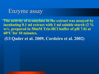 Enzyme assay 
The activity of -amylase in the extract was assayed by incubating 0.1 ml extract with 1 ml soluble starch (2 % w/v, prepared in 50mM Tris-HCl buffer of pH 7.0) at 60°C for 10 minutes. 
(Ul Qader et al. 2009, Cordeiro et al. 2002)  